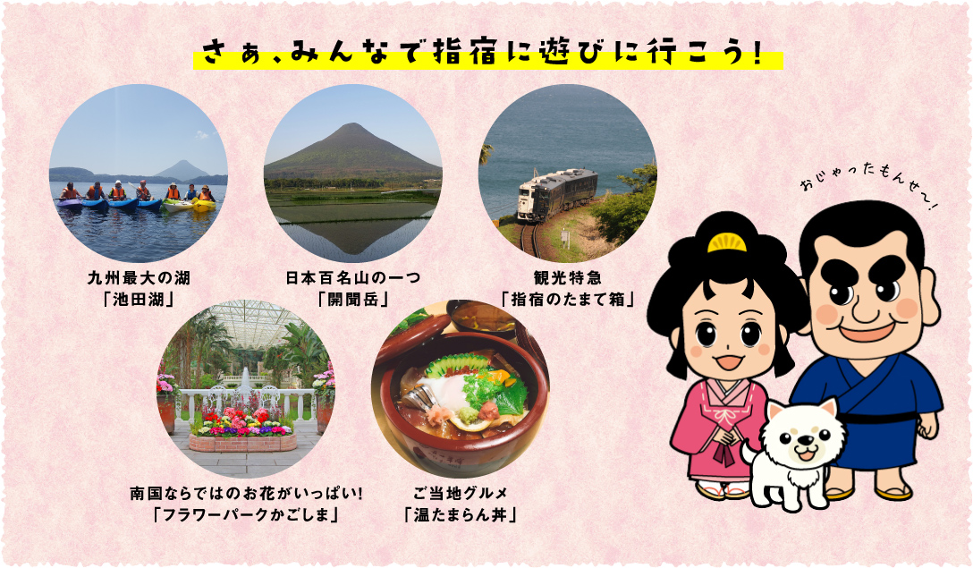 さぁ、みんなで指宿に遊びに行こう！ 九州最大の湖「池田湖」 日本百名山の一つ「開聞岳」 観光特急「指宿のたまて箱」 南国ならではのお花がいっぱい！「フラワーパークかごしま」 ご当地グルメ「温たまらん丼」